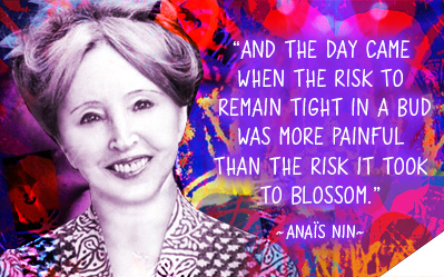And the day came when the risk to remain tight in a bud was more painful than the risk it took to blossom. ~ Anais Nin