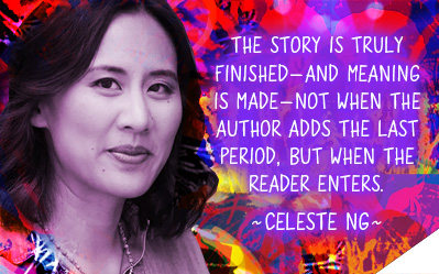 The story is truly finished - and meaning is made - not when the author adds the last period, but when the reader enters. ~ Celeste Ng