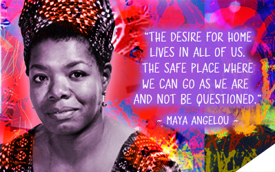 The desire for home lives in all of us. The safe place where we can go as we are and not be questioned ~ Maya Angelou